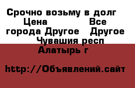 Срочно возьму в долг › Цена ­ 50 000 - Все города Другое » Другое   . Чувашия респ.,Алатырь г.